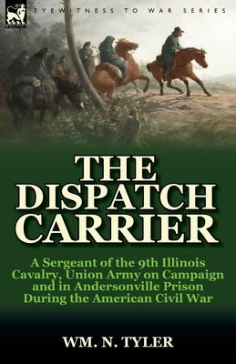 The Dispatch Carrier: a Sergeant of the 9th Illinois Cavalry, Union Army on Campaign and in Andersonville Prison During the American Civil War by Tyler, Wm N.