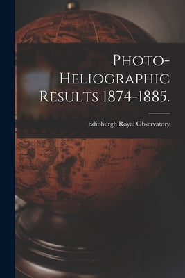 Photo-heliographic Results 1874-1885. by Royal Observatory, Edinburgh