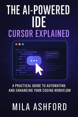 The AI-Powered IDE Cursor Explained: A Practical Guide to Automating and Enhancing Your Coding Workflow by Ashford, Mila