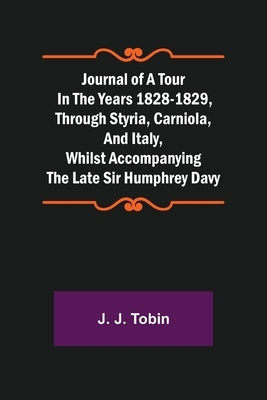 Journal of a Tour in the Years 1828-1829, through Styria, Carniola, and Italy, whilst Accompanying the Late Sir Humphrey Davy by J. Tobin, J.