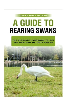 A Guide to Rearing Swans: The ultimote handbook to get the best out of your Swans by Nathan, Oscar