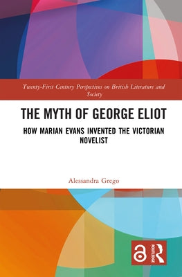 The Myth of George Eliot: How Marian Evans Invented the Victorian Novelist by Grego, Alessandra