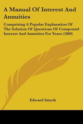 A Manual Of Interest And Annuities: Comprising A Popular Explanation Of The Solution Of Questions Of Compound Interest And Annuities For Years (1860) by Smyth, Edward