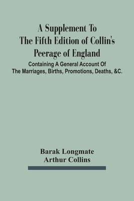 A Supplement To The Fifth Edition Of Collin'S Peerage Of England; Containing A General Account Of The Marriages, Births, Promotions, Deaths, &C. by Longmate, Barak