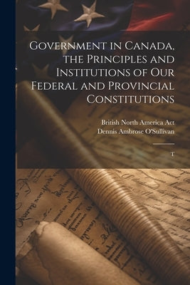 Government in Canada, the Principles and Institutions of our Federal and Provincial Constitutions; T by O'Sullivan, Dennis Ambrose