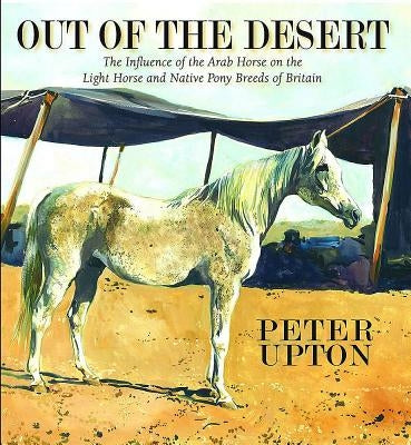 Out of the Desert: The Influence of the Arab Horse on the Light Horse and Native Pony Breeds of Britain by Upton, Peter