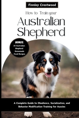 How to Train Your Australian Shepherd: A Complete Guide to Obedience, Socialization, and Behavior Modification Training for Aussies by Crestwood, Finnley