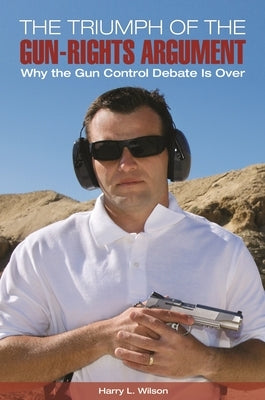 The Triumph of the Gun-Rights Argument: Why the Gun Control Debate Is Over by Wilson, Harry L.