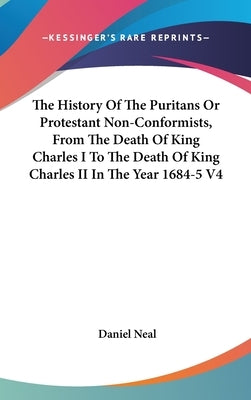 The History Of The Puritans Or Protestant Non-Conformists, From The Death Of King Charles I To The Death Of King Charles II In The Year 1684-5 V4 by Neal, Daniel