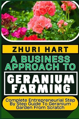 A Business Approach to Geranium Farming: Complete Entrepreneurial Step By Step Guide To Geranium Garden From Scratch by Hart, Zhuri