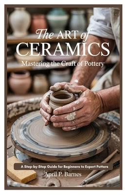 The Art of Ceramics: Mastering the Craft of Pottery: A Step-by-Step Guide for Beginners to Expert Potters by Barnes, April P.