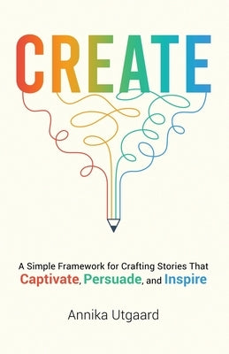 Create: A Simple Framework for Crafting Stories That Captivate, Persuade, and Inspire by Utgaard, Annika