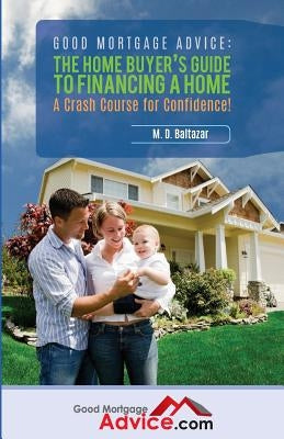 Good Mortgage Advice: The Home Buyer's Guide to Financing a Home: A Crash Course for Confidence by Baltazar, M. D.