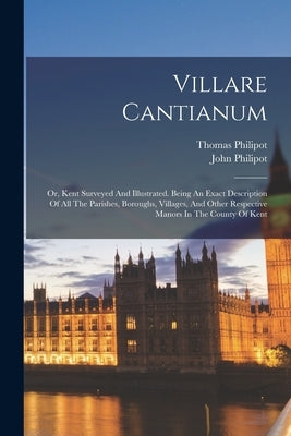 Villare Cantianum: Or, Kent Surveyed And Illustrated. Being An Exact Description Of All The Parishes, Boroughs, Villages, And Other Respe by Philipot, John