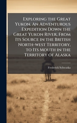 Exploring the Great Yukon. An Adventurous Expedition Down the Great Yukon River, From Its Source in the British North-west Territory, to Its Mouth in by Schwatka, Frederick 1849-1892