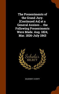 The Presentments of the Grand Jury. [Continued As] at a General Assizes ... the Following Presentments Were Made. Aug. 1824, Mar. 1826-July 1843 by Kilkenny County