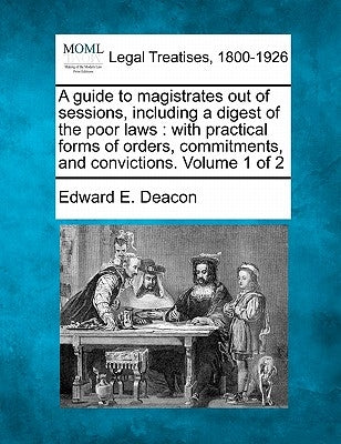 A guide to magistrates out of sessions, including a digest of the poor laws: with practical forms of orders, commitments, and convictions. Volume 1 of by Deacon, Edward E.