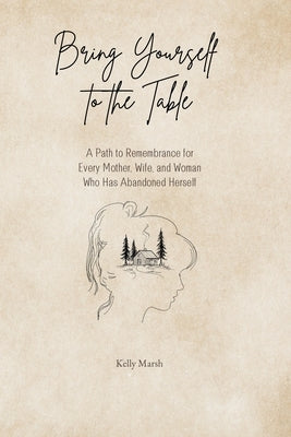 Bring Yourself to the Table: A Path to Remembrance for Every Mother, Wife, and Woman Who has Abandoned Herself by Marsh, Kelly