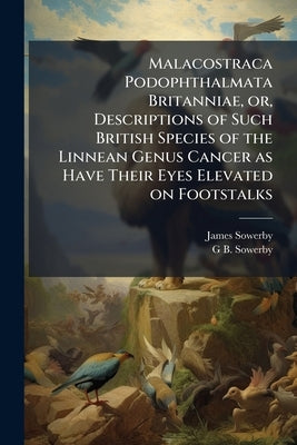 Malacostraca Podophthalmata Britanniae, or, Descriptions of Such British Species of the Linnean Genus Cancer as Have Their Eyes Elevated on Footstalks by Sowerby, James