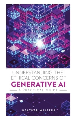 Understanding the Ethical Concerns of Generative AI: A Practical Guide by Walters, Heather