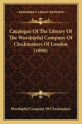 Catalogue Of The Library Of The Worshipful Company Of Clockmakers Of London (1898) by Worshipful Company Of Clockmakers