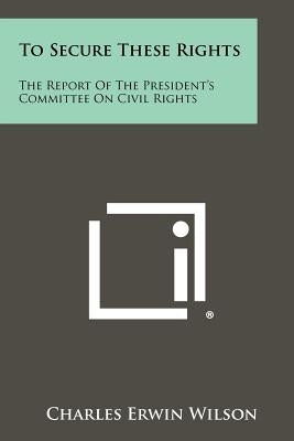 To Secure These Rights: The Report Of The President's Committee On Civil Rights by Wilson, Charles Erwin