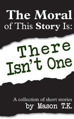 The Moral of This Story Is: There Isn't One: A collection of short stories by T. K., Mason