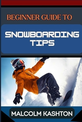 Beginner Guide to Snowboarding Tips: Mastering Essential Tips, Techniques And Tricks To Conquer The Slopes And Thrilling Adventures by Kashton, Malcolm
