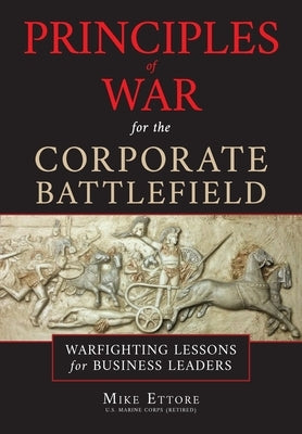 Principles of War for the Corporate Battlefield: Warfighting Lessons for Business Leaders by Ettore, Mike