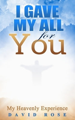 I Gave My All For You: My Heavenly Experience by Rose, David L.