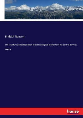 The structure and combination of the histological elements of the central nervous system by Nansen, Fridtjof