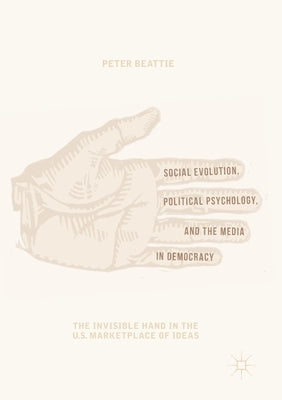Social Evolution, Political Psychology, and the Media in Democracy: The Invisible Hand in the U.S. Marketplace of Ideas by Beattie, Peter