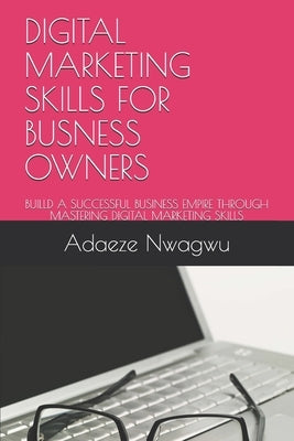 Digital Marketing Skills for Busness Owners: Builld a Successful Business Empire Through Mastering Digital Marketing Skills by Nwagwu, Adaeze