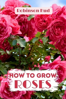 How to Grow Roses: Easy guide to planning, planting and growing a rose flower by Hud, Robinson
