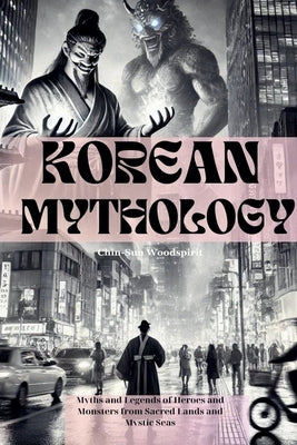 Korean Mythology (Illustrated): Myths and Legends of Heroes and Monsters from Sacred Lands and Mystic Seas by Woodspirit, Chin-Sun