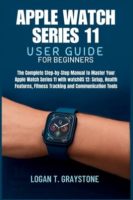 Apple Watch Series 11 User Guide: The Complete Step-by-Step Manual to Master Your Apple Watch Series 11 with watchOS 12: Setup, Health Features, Fitne by Graystone, Logan T.
