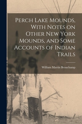 Perch Lake Mounds, With Notes on Other New York Mounds, and Some Accounts of Indian Trails by Beauchamp, William Martin