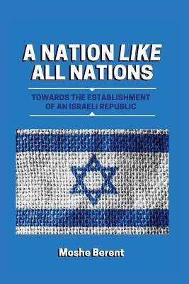 A Nation Like All Nations: Towards the Establishment of an Israeli Republic by Berent, Moshe