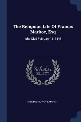 The Religious Life Of Francis Markoe, Esq: Who Died February 16, 1848 by Skinner, Thomas Harvey