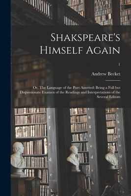 Shakspeare's Himself Again: or, The Language of the Poet Asserted: Being a Full but Dispassionate Examen of the Readings and Interpretations of th by Becket, Andrew 1749-1843