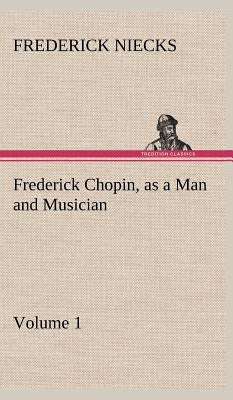 Frederick Chopin, as a Man and Musician - Volume 1 by Niecks, Frederick
