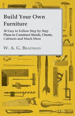Build Your Own Furniture - 30 Easy to Follow Step by Step Plans to Construct Stools, Chests, Cabinets and Much More by Bradman, W. A. G.