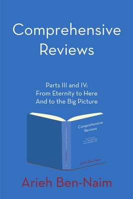 Comprehensive Reviews Parts III and IV: From Eternity to Here And to the Big Picture by Ben-Naim, Arieh
