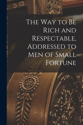 The way to be Rich and Respectable, Addressed to men of Small Fortune by Anonymous