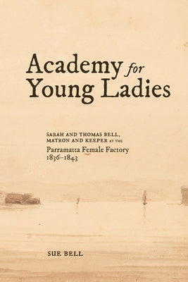 Academy for Young Ladies: Sarah and Thomas Bell, Matron and Keeper at the Parramatta Female Factory 1836-1843 by Bell, Sue