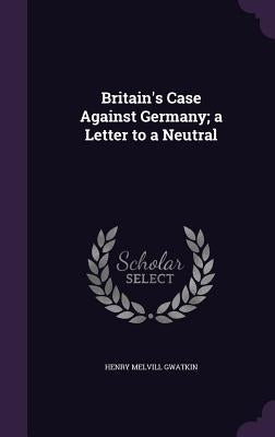 Britain's Case Against Germany; a Letter to a Neutral by Gwatkin, Henry Melvill