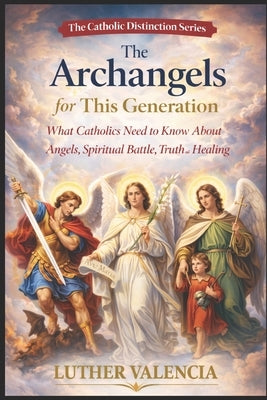 The Archangels for This Generation: What Catholics Need to Know About Angels, Spiritual Battle, Truth, and Healing by Valencia, Luther