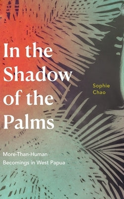 In the Shadow of the Palms: More-Than-Human Becomings in West Papua by Chao, Sophie