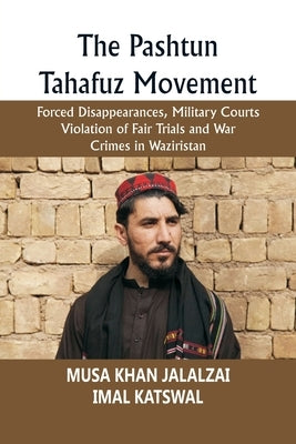 The Pashtun Tahafuz Movement: Forced Disappearances, Military Courts Violation of Fair Trials and War Crimes in Waziristan by Jalalzai, Musa Khan