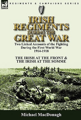 Irish Regiments During the Great War: Two Linked Accounts of the Fighting During the First World War 1914-1918-The Irish at the Front & The Irish at t by MacDonagh, Michael